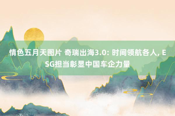 情色五月天图片 奇瑞出海3.0: 时间领航各人， ESG担当彰显中国车企力量