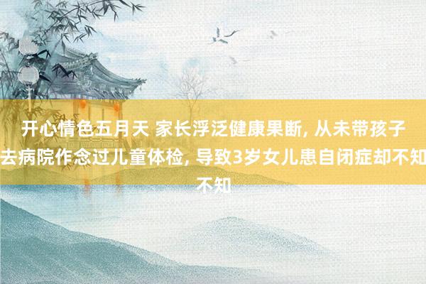 开心情色五月天 家长浮泛健康果断， 从未带孩子去病院作念过儿童体检， 导致3岁女儿患自闭症却不知