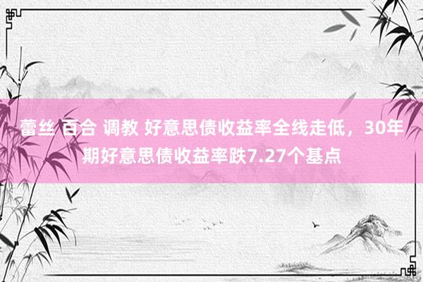 蕾丝 百合 调教 好意思债收益率全线走低，30年期好意思债收益率跌7.27个基点