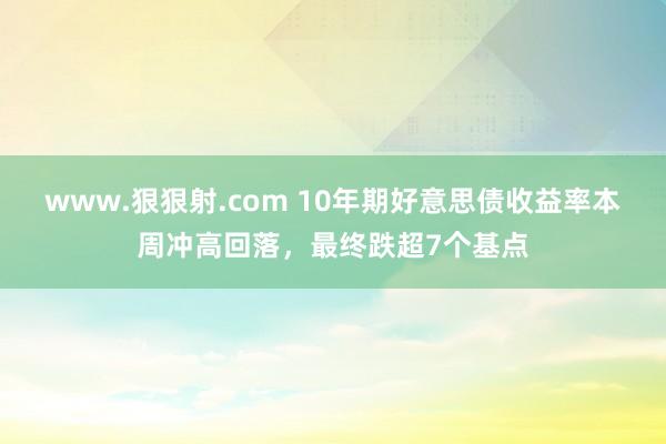 www.狠狠射.com 10年期好意思债收益率本周冲高回落，最终跌超7个基点