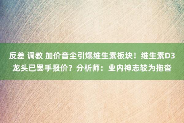 反差 调教 加价音尘引爆维生素板块！维生素D3龙头已罢手报价？分析师：业内神志较为拖沓