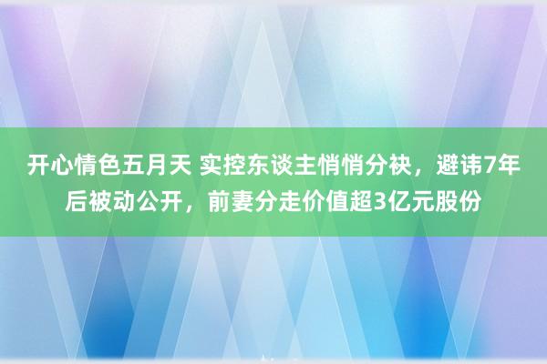 开心情色五月天 实控东谈主悄悄分袂，避讳7年后被动公开，前妻分走价值超3亿元股份