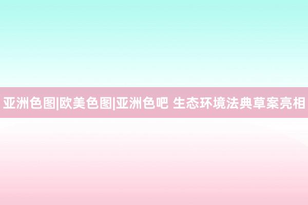 亚洲色图|欧美色图|亚洲色吧 生态环境法典草案亮相