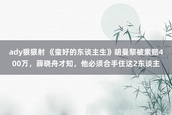 ady狠狠射 《蛮好的东谈主生》胡曼黎被索赔400万，薛晓舟才知，他必须合手住这2东谈主