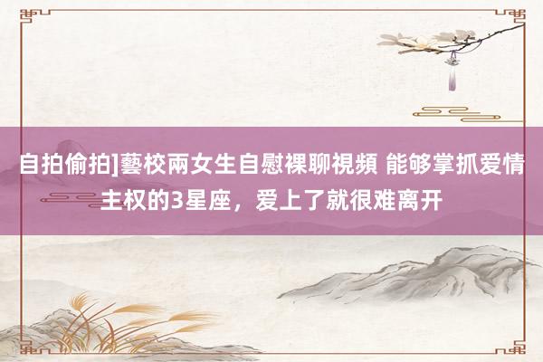 自拍偷拍]藝校兩女生自慰裸聊視頻 能够掌抓爱情主权的3星座，爱上了就很难离开