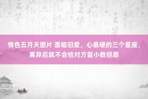 情色五月天图片 面临旧爱，心最硬的三个星座，离异后就不会给对方留小数但愿
