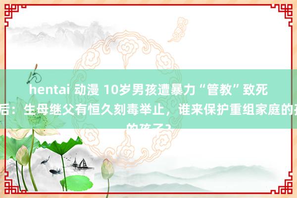 hentai 动漫 10岁男孩遭暴力“管教”致死案背后：生母继父有恒久刻毒举止，谁来保护重组家庭的孩子？