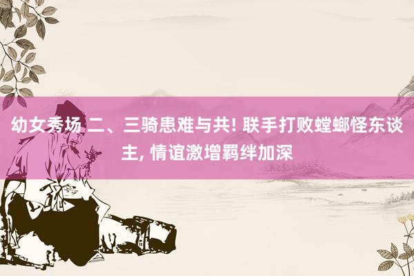 幼女秀场 二、三骑患难与共! 联手打败螳螂怪东谈主， 情谊激增羁绊加深