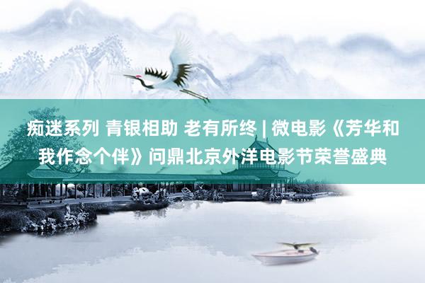 痴迷系列 青银相助 老有所终 | 微电影《芳华和我作念个伴》问鼎北京外洋电影节荣誉盛典