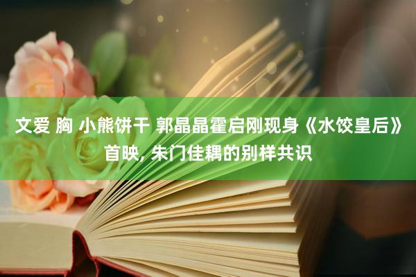 文爱 胸 小熊饼干 郭晶晶霍启刚现身《水饺皇后》首映， 朱门佳耦的别样共识