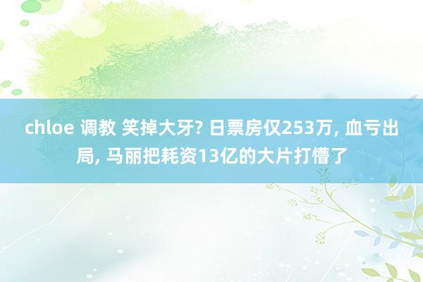 chloe 调教 笑掉大牙? 日票房仅253万， 血亏出局， 马丽把耗资13亿的大片打懵了
