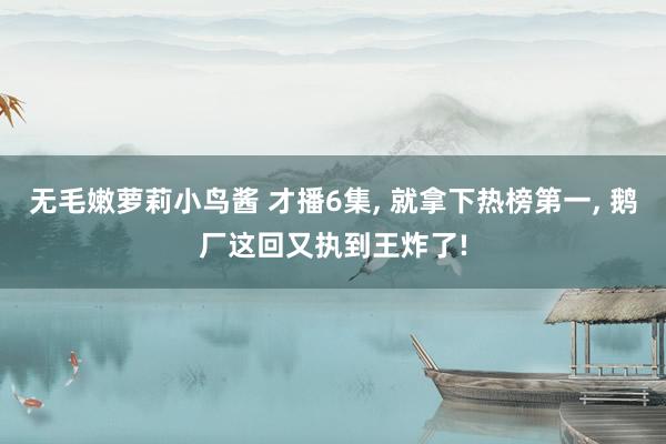 无毛嫩萝莉小鸟酱 才播6集， 就拿下热榜第一， 鹅厂这回又执到王炸了!