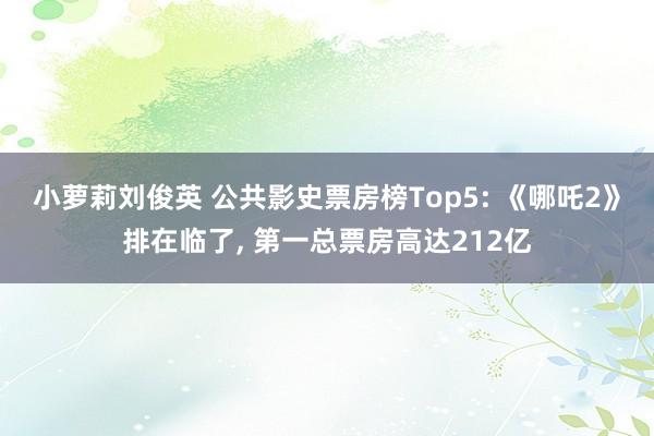 小萝莉刘俊英 公共影史票房榜Top5: 《哪吒2》排在临了， 第一总票房高达212亿