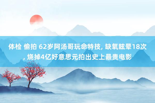 体检 偷拍 62岁阿汤哥玩命特技， 缺氧眩晕18次， 烧掉4亿好意思元拍出史上最贵电影
