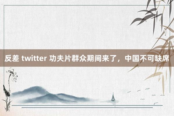 反差 twitter 功夫片群众期间来了，中国不可缺席