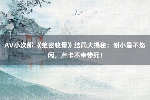 AV小次郎 《绝密较量》结局大揭秘：谢小曼不悠闲，卢卡不幸惨死！