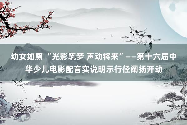 幼女如厕 “光影筑梦 声动将来”——第十六届中华少儿电影配音实说明示行径阐扬开动