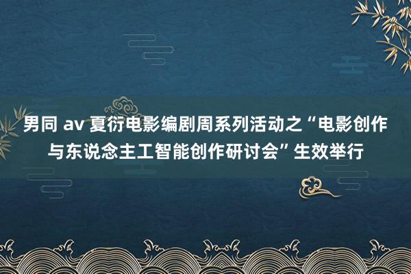 男同 av 夏衍电影编剧周系列活动之“电影创作与东说念主工智能创作研讨会”生效举行