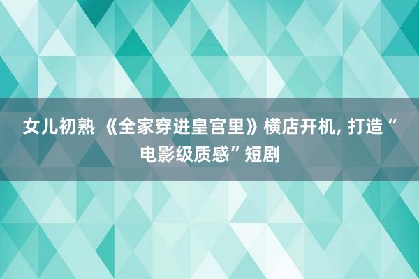 女儿初熟 《全家穿进皇宫里》横店开机， 打造“电影级质感”短剧