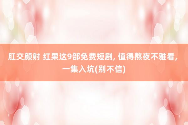 肛交颜射 红果这9部免费短剧， 值得熬夜不雅看， 一集入坑(别不信)