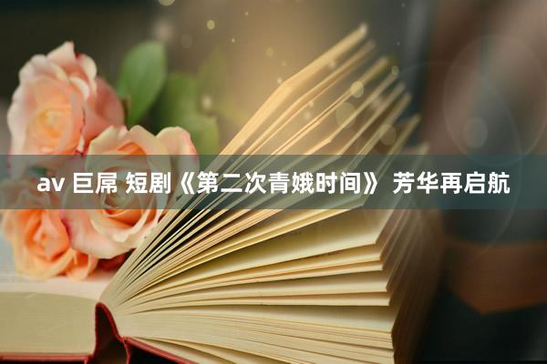 av 巨屌 短剧《第二次青娥时间》 芳华再启航