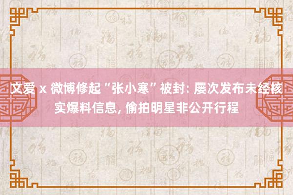 文爱 x 微博修起“张小寒”被封: 屡次发布未经核实爆料信息， 偷拍明星非公开行程