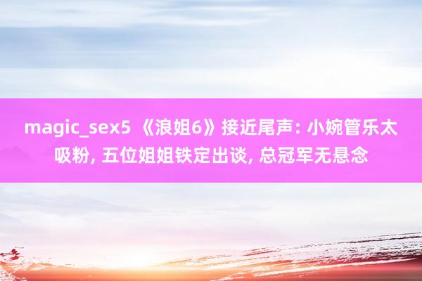 magic_sex5 《浪姐6》接近尾声: 小婉管乐太吸粉， 五位姐姐铁定出谈， 总冠军无悬念