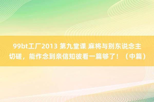 99bt工厂2013 第九堂课 麻将与别东说念主切磋，能作念到亲信知彼看一篇够了！（中篇）