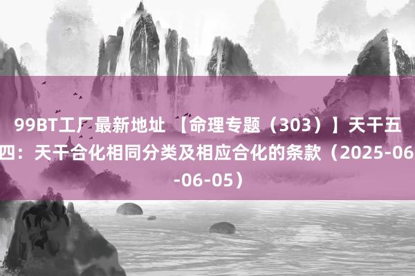 99BT工厂最新地址 【命理专题（303）】天干五合之四：天干合化相同分类及相应合化的条款（2025-06-05）