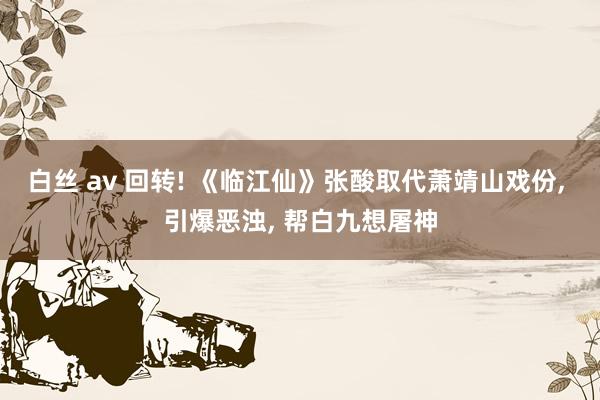 白丝 av 回转! 《临江仙》张酸取代萧靖山戏份， 引爆恶浊， 帮白九想屠神