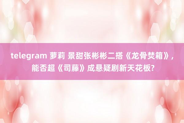 telegram 萝莉 景甜张彬彬二搭《龙骨焚箱》, 能否超《司藤》成悬疑剧新天花板?
