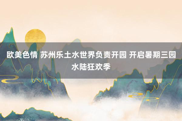 欧美色情 苏州乐土水世界负责开园 开启暑期三园水陆狂欢季