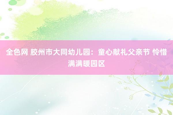 全色网 胶州市大同幼儿园：童心献礼父亲节 怜惜满满暖园区