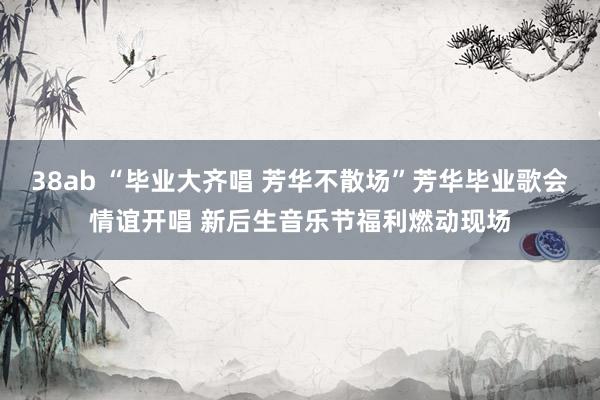 38ab “毕业大齐唱 芳华不散场”芳华毕业歌会情谊开唱 新后生音乐节福利燃动现场