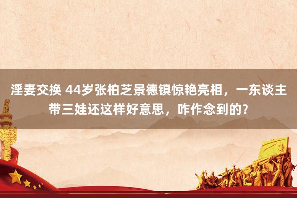 淫妻交换 44岁张柏芝景德镇惊艳亮相，一东谈主带三娃还这样好意思，咋作念到的？